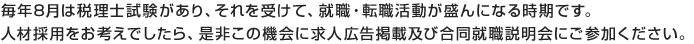 毎年8月は税理士試験があり、それを受けて、就職・転職活動が盛んになる時期です。
人材採用をお考えでしたら、是非この機会に求人広告掲載及び合同就職説明会にご参加ください。