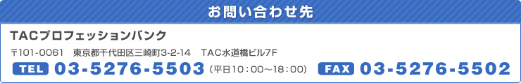 お問い合わせ　TACプロフェッションバンク　〒101-0061　東京都千代田区三崎町3-2-14　ＴＡＣ水道橋ビル7Ｆ　TEL：03-5276-5503（平日9：30～18：00）　FAX：03-5276-5502