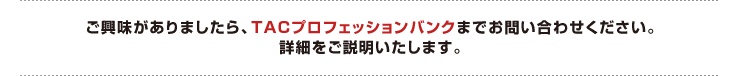 ご興味がありましたら、TACプロフェッションバンク求人情報部までお問い合わせください。
詳細をご説明いたします。