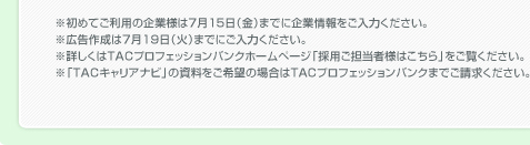 ※初めてご利用の企業様は7月15日（金）までに企業情報をご入力ください。
※広告作成は7月19日（火）までにご入力ください。
※詳しくはTACプロフェッションバンクホームページ「採用ご担当者様はこちら」を
　ご覧ください。
※「TACキャリアナビ」の資料をご希望の場合はTACプロフェッションバンク
　求人情報部までご請求ください。