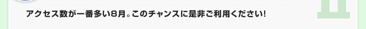 アクセス数が一番多い８月。このチャンスに是非ご利用ください！