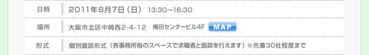 大阪 2011年8月7日（日） 場所 大阪市北区中崎西2-4-12 梅田センタービル４F 形式 個別面談形式 （各事務所毎のスペースで求職者と面談を行えます） ※先着30社程度まで