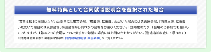 無料特典として合同就職説明会を選択された場合「東日本版」に掲載いただいた場合には東京会場、「東海版」に掲載いただいた場合には名古屋会場、「西日本版」に掲載いただいた場合には京都会場、梅田会場から何れかの会場をお選びください。1誌掲載あたり、1会場のご参加でお願いしておりますが、1誌あたり2会場以上のご参加をご希望場合にはお問い合わせください。（別途追加料金にて承ります）※合同就職説明会の詳細な内容は「合同就職説明会 実施要綱」をご覧ください。