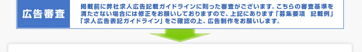 広告審査： 掲載前に弊社求人広告記載ガイドラインに則った審査がございます。こちらの審査基準を満たさない場合には修正をお願いしておりますので、上記にあります「募集要項  記載例」「求人広告表記ガイドライン」をご確認の上、広告制作をお願いします。