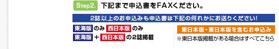 ステップ（2）下記まで申込書をFAXください。2誌以上のお申込みも申込書は下記の何れかにお送りください! 東海版のみ西日本版のみ 東海版 ＋西日本版 の２誌掲載　東日本版・東日本版を含むお申込み※東日本版掲載がある場合はすべてこちら