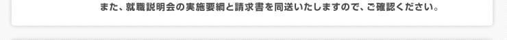 お申込みがあった事務所・企業様には、発行日より1週間以内にお届けいたします。
また、就職説明会の実施要綱と請求書を同送いたしますので、ご確認ください。