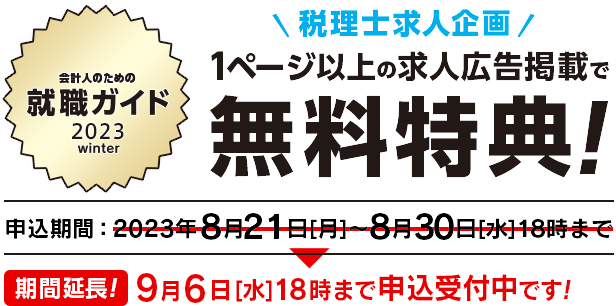 会計人のための就職ガイド 2023 winter 税理士求人企画 1ページ以上の求人広告掲載で無料特典！ 申込期間：2023年8月21日［月］〜8月30日［水］18時まで 期間延長！9月6日［水］18時まで申込受付中です！