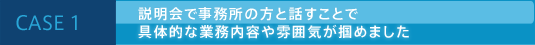 CASE 1 説明会で事務所の方と話すことで具体的な業務内容や雰囲気が掴めました