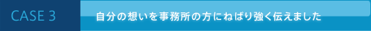 CASE 3 自分の想いを事務所の方にねばり強く伝えました